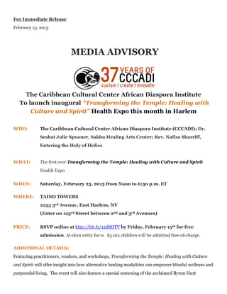 For Immediate Release
February 13, 2013




                             MEDIA ADVISORY



     The Caribbean Cultural Center African Diaspora Institute
   To launch inaugural “Transforming the Temple: Healing with
       Culture and Spirit” Health Expo this month in Harlem

WHO:         The Caribbean Cultural Center African Diaspora Institute (CCCADI); Dr.
             Seshat Julie Spooner, Sakhu Healing Arts Center; Rev. Nafisa Sharriff,
             Entering the Holy of Holies


WHAT:        The first ever Transforming the Temple: Healing with Culture and Spirit
             Health Expo


WHEN:        Saturday, February 23, 2013 from Noon to 6:30 p.m. ET

WHERE:       TAINO TOWERS
             2253 3rd Avenue, East Harlem, NY
             (Enter on 123rd Street between 2nd and 3rd Avenues)


PRICE:       RSVP online at http://bit.ly/12dSOTV by Friday, February 15th for free
             admission. At-door entry fee is $5.00; children will be admitted free-of-charge.

ADDITIONAL DETAILS:
Featuring practitioners, vendors, and workshops, Transforming the Temple: Healing with Culture
and Spirit will offer insight into how alternative healing modalities can empower blissful wellness and
purposeful living. The event will also feature a special screening of the acclaimed Byron Hurt
 