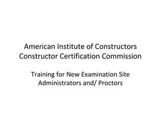American Institute of Constructors
Constructor Certification Commission

   Training for New Examination Site
     Administrators and/ Proctors
 
