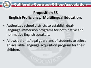 Proposition 58
English Proficiency. Multilingual Education.
• Authorizes school districts to establish dual-
language immersion programs for both native and
non-native English speakers.
• Allows parents/legal guardians of students to select
an available language acquisition program for their
children.
 