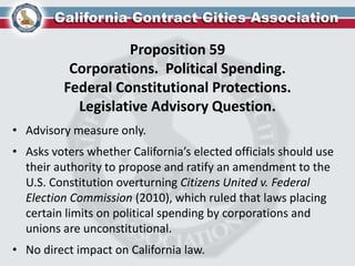 Proposition 59
Corporations. Political Spending.
Federal Constitutional Protections.
Legislative Advisory Question.
• Advisory measure only.
• Asks voters whether California’s elected officials should use
their authority to propose and ratify an amendment to the
U.S. Constitution overturning Citizens United v. Federal
Election Commission (2010), which ruled that laws placing
certain limits on political spending by corporations and
unions are unconstitutional.
• No direct impact on California law.
 