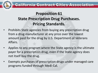 Proposition 61
State Prescription Drug Purchases.
Pricing Standards.
• Prohibits State agencies from buying any prescription drug
from a drug manufacturer at any price over the lowest
amount paid for the drug by U.S. Department of Veterans
Affairs.
• Applies to any program where the State agency is the ultimate
payer for a prescription drug, even if the State agency does
not itself buy the drug.
• Exempts purchases of prescription drugs under managed care
programs funded through Medi-Cal.
 