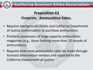 Proposition 63
Firearms. Ammunition Sales.
• Requires background checks and California Department
of Justice authorization to purchase ammunition.
• Prohibits possession of large-capacity ammunition
magazines (e.g., those holding more than 10 rounds of
ammunition).
• Requires that most ammunition sales be made through
licensed ammunition vendors and reported to the
California Department of Justice.
 