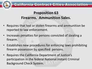 Proposition 63
Firearms. Ammunition Sales.
• Requires that lost or stolen firearms and ammunition be
reported to law enforcement.
• Increases penalties for persons convicted of stealing a
firearm.
• Establishes new procedures for enforcing laws prohibiting
firearm possession by specified persons.
• Requires the California Department of Justice’s
participation in the federal National Instant Criminal
Background Check System.
 