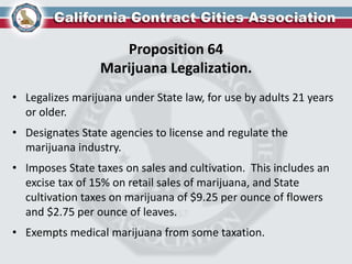 Proposition 64
Marijuana Legalization.
• Legalizes marijuana under State law, for use by adults 21 years
or older.
• Designates State agencies to license and regulate the
marijuana industry.
• Imposes State taxes on sales and cultivation. This includes an
excise tax of 15% on retail sales of marijuana, and State
cultivation taxes on marijuana of $9.25 per ounce of flowers
and $2.75 per ounce of leaves.
• Exempts medical marijuana from some taxation.
 