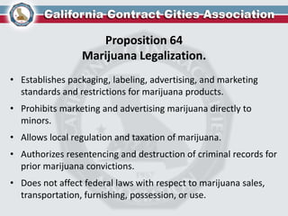 Proposition 64
Marijuana Legalization.
• Establishes packaging, labeling, advertising, and marketing
standards and restrictions for marijuana products.
• Prohibits marketing and advertising marijuana directly to
minors.
• Allows local regulation and taxation of marijuana.
• Authorizes resentencing and destruction of criminal records for
prior marijuana convictions.
• Does not affect federal laws with respect to marijuana sales,
transportation, furnishing, possession, or use.
 