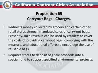 Proposition 65
Carryout Bags. Charges.
• Redirects money collected by grocery and certain other
retail stores through mandated sales of carry-out bags.
Presently, such revenue can be used by retailers to cover
the costs of providing carry-out bags, complying with the
measure, and educational efforts to encourage the use of
reusable bags.
• Requires stores to deposit bag sale proceeds into a
special fund to support specified environmental projects.
 