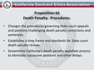 Proposition 66
Death Penalty. Procedures.
• Changes the procedures governing State court appeals
and petitions challenging death penalty convictions and
sentences.
• Establishes a time frame and standards for State court
death penalty review.
• Streamlines California’s death penalty appellate process
to eliminate successive petitions and other delays.
 