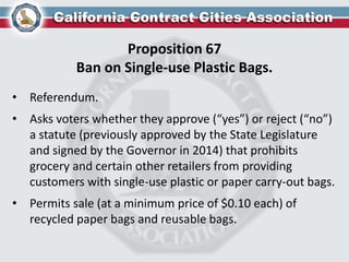Proposition 67
Ban on Single-use Plastic Bags.
• Referendum.
• Asks voters whether they approve (“yes”) or reject (“no”)
a statute (previously approved by the State Legislature
and signed by the Governor in 2014) that prohibits
grocery and certain other retailers from providing
customers with single-use plastic or paper carry-out bags.
• Permits sale (at a minimum price of $0.10 each) of
recycled paper bags and reusable bags.
 