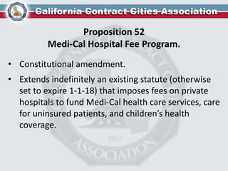 Proposition 52
Medi-Cal Hospital Fee Program.
• Constitutional amendment.
• Extends indefinitely an existing statute (otherwise
set to expire 1-1-18) that imposes fees on private
hospitals to fund Medi-Cal health care services, care
for uninsured patients, and children’s health
coverage.
 