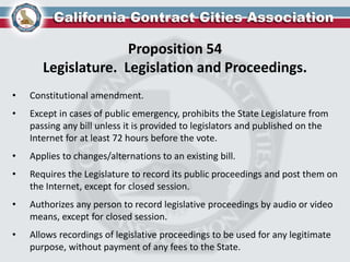 Proposition 54
Legislature. Legislation and Proceedings.
• Constitutional amendment.
• Except in cases of public emergency, prohibits the State Legislature from
passing any bill unless it is provided to legislators and published on the
Internet for at least 72 hours before the vote.
• Applies to changes/alternations to an existing bill.
• Requires the Legislature to record its public proceedings and post them on
the Internet, except for closed session.
• Authorizes any person to record legislative proceedings by audio or video
means, except for closed session.
• Allows recordings of legislative proceedings to be used for any legitimate
purpose, without payment of any fees to the State.
 