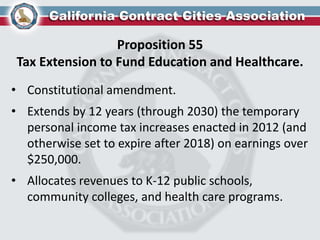 Proposition 55
Tax Extension to Fund Education and Healthcare.
• Constitutional amendment.
• Extends by 12 years (through 2030) the temporary
personal income tax increases enacted in 2012 (and
otherwise set to expire after 2018) on earnings over
$250,000.
• Allocates revenues to K-12 public schools,
community colleges, and health care programs.
 