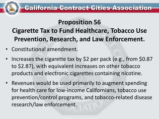Proposition 56
Cigarette Tax to Fund Healthcare, Tobacco Use
Prevention, Research, and Law Enforcement.
• Constitutional amendment.
• Increases the cigarette tax by $2 per pack (e.g., from $0.87
to $2.87), with equivalent increases on other tobacco
products and electronic cigarettes containing nicotine.
• Revenues would be used primarily to augment spending
for health care for low-income Californians, tobacco use
prevention/control programs, and tobacco-related disease
research/law enforcement.
 