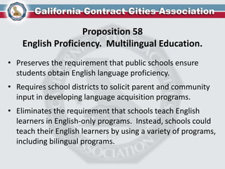 Proposition 58
English Proficiency. Multilingual Education.
• Preserves the requirement that public schools ensure
students obtain English language proficiency.
• Requires school districts to solicit parent and community
input in developing language acquisition programs.
• Eliminates the requirement that schools teach English
learners in English-only programs. Instead, schools could
teach their English learners by using a variety of programs,
including bilingual programs.
 