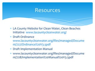 LA County Website for Clean Water, Clean Beaches
Initiative www.lacountycleanwater.org/
Draft Ordinance
www.lacountycleanwater.org/files/managed/Docume
nt/727/Ordinance%20V3.5pdf
Draft Implementation Manual
www.lacountycleanwater.org/files/managed/Docume
nt/728/Implementation%20Manual%20V3.5pdf
Resources
 