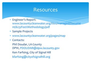 Engineer’s Report:
www.lacountycleanwater.org/files/managed/Docume
nt/623/Fee%Methodology/pdf
Sample Projects
www.lacountycleanwater.org/pages/map
Contacts:
Phil Doudar, LA County
DPW, PDOUDAR@dpw.lacounty.gov
Ken Farfsing, City of Signal Hill
kfarfsing@cityofsignalhill.org
Resources
 