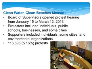 Clean Water, Clean Beaches Measure
• Board of Supervisors opened protest hearing
from January 15 to March 12, 2013
• Protesters included individuals, public
schools, businesses, and some cities
• Supporters included individuals, some cities, and
environmental organizations
• 113,696 (5.16%) protests
 