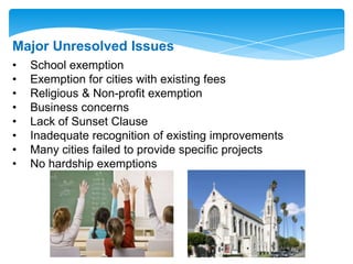 Major Unresolved Issues
• School exemption
• Exemption for cities with existing fees
• Religious & Non-profit exemption
• Business concerns
• Lack of Sunset Clause
• Inadequate recognition of existing improvements
• Many cities failed to provide specific projects
• No hardship exemptions
 