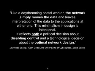 Lawrence Lessig. 1999. Code: And Other Laws of Cyberspace. Basic
Books.
"Like a daydreaming postal worker, the
network simply moves the data and leaves
interpretation of the data to the applications at
either end. This minimalism in design is
intentional.
It reﬂects both a political decision about
disabling control and a technological decision
about the optimal network design.”
3
 