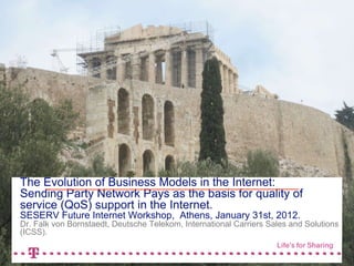 2.11.2011 1
The Evolution of Business Models in the Internet: 
Sending Party Network Pays as the basis for quality of
service (QoS) support in the Internet. 
SESERV Future Internet Workshop, Athens, January 31st, 2012. 
Dr. Falk von Bornstaedt, Deutsche Telekom, International Carriers Sales and
Solutions (ICSS).
 