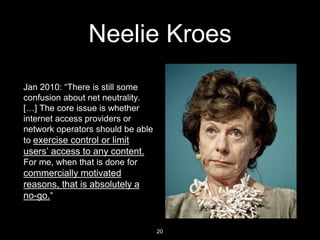 Neelie Kroes
Jan 2010: “There is still some
confusion about net neutrality.
[…] The core issue is whether
internet access ...