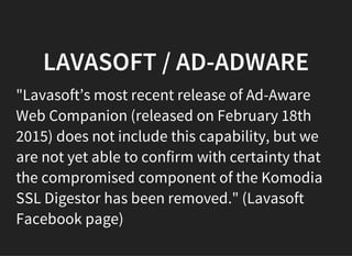 LAVASOFT / AD-ADWARE
"Lavasoft’s most recent release of Ad-Aware
Web Companion (released on February 18th
2015) does not include this capability, but we
are not yet able to confirm with certainty that
the compromised component of the Komodia
SSL Digestor has been removed." (Lavasoft
Facebook page)
 