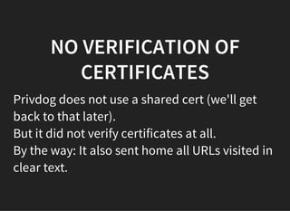NO VERIFICATION OF
CERTIFICATES
Privdog does not use a shared cert (we'll get
back to that later).
But it did not verify certificates at all.
By the way: It also sent home all URLs visited in
clear text.
 