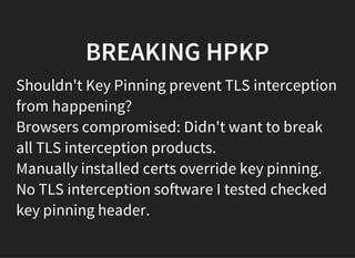 BREAKING HPKP
Shouldn't Key Pinning prevent TLS interception
from happening?
Browsers compromised: Didn't want to break
all TLS interception products.
Manually installed certs override key pinning.
No TLS interception software I tested checked
key pinning header.
 