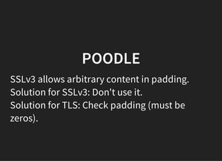 POODLE
SSLv3 allows arbitrary content in padding.
Solution for SSLv3: Don't use it.
Solution for TLS: Check padding (must be
zeros).
 