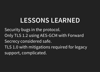 LESSONS LEARNED
Security bugs in the protocol.
Only TLS 1.2 using AES-GCM with Forward
Secrecy considered safe.
TLS 1.0 with mitigations required for legacy
support, complicated.
 