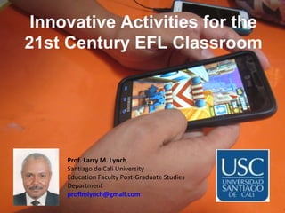 Innovative Activities for the
21st Century EFL Classroom
Prof. Larry M. Lynch
Santiago de Cali University
Education Faculty Post-Graduate Studies
Department
proflmlynch@gmail.com
 