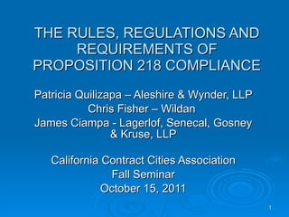 THE RULES, REGULATIONS AND REQUIREMENTS OF PROPOSITION 218 COMPLIANCE Patricia Quilizapa – Aleshire & Wynder, LLP Chris Fisher – Wildan  James Ciampa - Lagerlof, Senecal, Gosney & Kruse, LLP California Contract Cities Association Fall Seminar October 15, 2011 