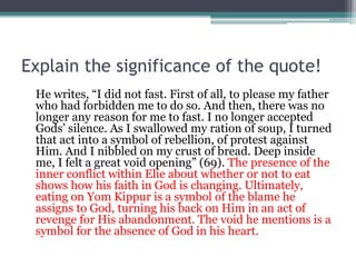 Explain the significance of the quote!
He writes, “I did not fast. First of all, to please my father
who had forbidden me to do so. And then, there was no
longer any reason for me to fast. I no longer accepted
Gods’ silence. As I swallowed my ration of soup, I turned
that act into a symbol of rebellion, of protest against
Him. And I nibbled on my crust of bread. Deep inside
me, I felt a great void opening” (69). The presence of the
inner conflict within Elie about whether or not to eat
shows how his faith in God is changing. Ultimately,
eating on Yom Kippur is a symbol of the blame he
assigns to God, turning his back on Him in an act of
revenge for His abandonment. The void he mentions is a
symbol for the absence of God in his heart.
 
