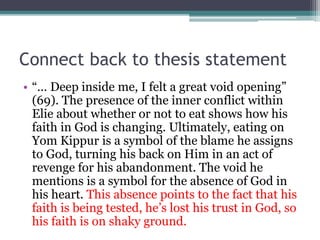 Connect back to thesis statement
• “… Deep inside me, I felt a great void opening”
(69). The presence of the inner conflict within
Elie about whether or not to eat shows how his
faith in God is changing. Ultimately, eating on
Yom Kippur is a symbol of the blame he assigns
to God, turning his back on Him in an act of
revenge for his abandonment. The void he
mentions is a symbol for the absence of God in
his heart. This absence points to the fact that his
faith is being tested, he’s lost his trust in God, so
his faith is on shaky ground.
 