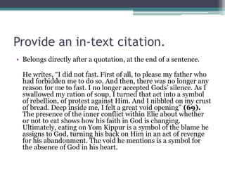 Provide an in-text citation.
• Belongs directly after a quotation, at the end of a sentence.
He writes, “I did not fast. First of all, to please my father who
had forbidden me to do so. And then, there was no longer any
reason for me to fast. I no longer accepted Gods’ silence. As I
swallowed my ration of soup, I turned that act into a symbol
of rebellion, of protest against Him. And I nibbled on my crust
of bread. Deep inside me, I felt a great void opening” (69).
The presence of the inner conflict within Elie about whether
or not to eat shows how his faith in God is changing.
Ultimately, eating on Yom Kippur is a symbol of the blame he
assigns to God, turning his back on Him in an act of revenge
for his abandonment. The void he mentions is a symbol for
the absence of God in his heart.
 
