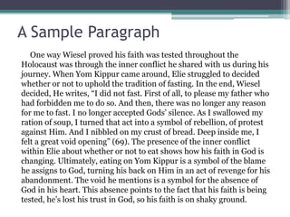 A Sample Paragraph
One way Wiesel proved his faith was tested throughout the
Holocaust was through the inner conflict he shared with us during his
journey. When Yom Kippur came around, Elie struggled to decided
whether or not to uphold the tradition of fasting. In the end, Wiesel
decided, He writes, “I did not fast. First of all, to please my father who
had forbidden me to do so. And then, there was no longer any reason
for me to fast. I no longer accepted Gods’ silence. As I swallowed my
ration of soup, I turned that act into a symbol of rebellion, of protest
against Him. And I nibbled on my crust of bread. Deep inside me, I
felt a great void opening” (69). The presence of the inner conflict
within Elie about whether or not to eat shows how his faith in God is
changing. Ultimately, eating on Yom Kippur is a symbol of the blame
he assigns to God, turning his back on Him in an act of revenge for his
abandonment. The void he mentions is a symbol for the absence of
God in his heart. This absence points to the fact that his faith is being
tested, he’s lost his trust in God, so his faith is on shaky ground.
 