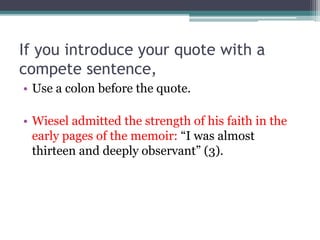 If you introduce your quote with a
compete sentence,
• Use a colon before the quote.
• Wiesel admitted the strength of his faith in the
early pages of the memoir: “I was almost
thirteen and deeply observant” (3).
 