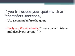If you introduce your quote with an
incomplete sentence,
• Use a comma before the quote.
• Early on, Wiesel admits, “I was almost thirteen
and deeply observant” (3).
 