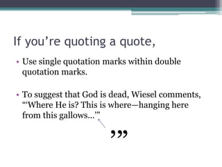 If you’re quoting a quote,
• Use single quotation marks within double
quotation marks.
• To suggest that God is dead, Wiesel comments,
“‘Where He is? This is where—hanging here
from this gallows…’”
’”
 