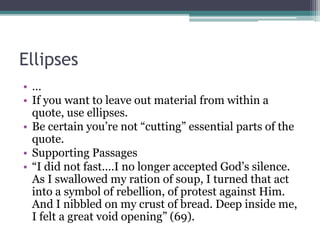 Ellipses
• …
• If you want to leave out material from within a
quote, use ellipses.
• Be certain you’re not “cutting” essential parts of the
quote.
• Supporting Passages
• “I did not fast.…I no longer accepted God’s silence.
As I swallowed my ration of soup, I turned that act
into a symbol of rebellion, of protest against Him.
And I nibbled on my crust of bread. Deep inside me,
I felt a great void opening” (69).
 