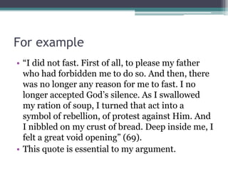 For example
• “I did not fast. First of all, to please my father
who had forbidden me to do so. And then, there
was no longer any reason for me to fast. I no
longer accepted God’s silence. As I swallowed
my ration of soup, I turned that act into a
symbol of rebellion, of protest against Him. And
I nibbled on my crust of bread. Deep inside me, I
felt a great void opening” (69).
• This quote is essential to my argument.
 