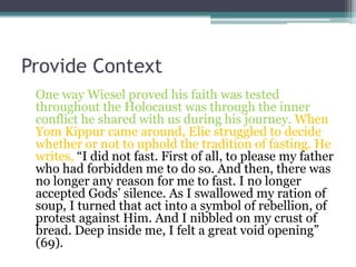Provide Context
One way Wiesel proved his faith was tested
throughout the Holocaust was through the inner
conflict he shared with us during his journey. When
Yom Kippur came around, Elie struggled to decide
whether or not to uphold the tradition of fasting. He
writes, “I did not fast. First of all, to please my father
who had forbidden me to do so. And then, there was
no longer any reason for me to fast. I no longer
accepted Gods’ silence. As I swallowed my ration of
soup, I turned that act into a symbol of rebellion, of
protest against Him. And I nibbled on my crust of
bread. Deep inside me, I felt a great void opening”
(69).
 