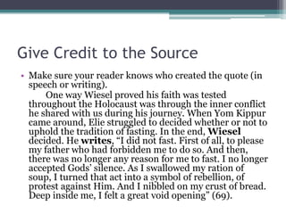 Give Credit to the Source
• Make sure your reader knows who created the quote (in
speech or writing).
One way Wiesel proved his faith was tested
throughout the Holocaust was through the inner conflict
he shared with us during his journey. When Yom Kippur
came around, Elie struggled to decided whether or not to
uphold the tradition of fasting. In the end, Wiesel
decided. He writes, “I did not fast. First of all, to please
my father who had forbidden me to do so. And then,
there was no longer any reason for me to fast. I no longer
accepted Gods’ silence. As I swallowed my ration of
soup, I turned that act into a symbol of rebellion, of
protest against Him. And I nibbled on my crust of bread.
Deep inside me, I felt a great void opening” (69).
 