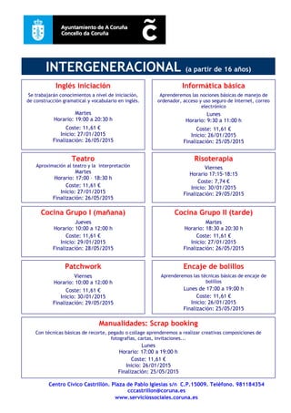 Centro Cívico Castrillón. Plaza de Pablo Iglesias s/n C.P.15009. Teléfono. 981184354
cccastrillon@coruna.es
www.serviciossociales.coruna.es
INTERGENERACIONAL (a partir de 16 años)
Patchwork
Viernes
Horario: 10:00 a 12:00 h
Coste: 11,61 €
Inicio: 30/01/2015
Finalización: 29/05/2015
Cocina Grupo I (mañana)
Jueves
Horario: 10:00 a 12:00 h
Coste: 11,61 €
Inicio: 29/01/2015
Finalización: 28/05/2015
Encaje de bolillos
Aprenderemos las técnicas básicas de encaje de
bolillos
Lunes de 17:00 a 19:00 h
Coste: 11,61 €
Inicio: 26/01/2015
Finalización: 25/05/2015
Manualidades: Scrap booking
Con técnicas básicas de recorte, pegado o collage aprenderemos a realizar creativas composiciones de
fotografías, cartas, invitaciones...
Lunes
Horario: 17:00 a 19:00 h
Coste: 11,61 €
Inicio: 26/01/2015
Finalización: 25/05/2015
Cocina Grupo II (tarde)
Martes
Horario: 18:30 a 20:30 h
Coste: 11,61 €
Inicio: 27/01/2015
Finalización: 26/05/2015
Risoterapia
Viernes
Horario 17:15-18:15
Coste: 7,74 €
Inicio: 30/01/2015
Finalización: 29/05/2015
Informática básica
Aprenderemos las nociones básicas de manejo de
ordenador, acceso y uso seguro de Internet, correo
electrónico
Lunes
Horario: 9:30 a 11:00 h
Coste: 11,61 €
Inicio: 26/01/2015
Finalización: 25/05/2015
Inglés iniciación
Se trabajarán conocimientos a nivel de iniciación,
de construcción gramatical y vocabulario en inglés.
Martes
Horario: 19:00 a 20:30 h
Coste: 11,61 €
Inicio: 27/01/2015
Finalización: 26/05/2015
Teatro
Aproximación al teatro y la interpretación
Martes
Horario: 17:00 – 18:30 h
Coste: 11,61 €
Inicio: 27/01/2015
Finalización: 26/05/2015
 