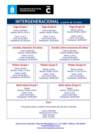Centro Cívico Castrillón. Plaza de Pablo Iglesias s/n C.P.15009. Teléfono. 981184354
cccastrillon@coruna.es
www.serviciossociales.coruna.es
Baile latino Grupo II
Viernes
Horario: 19:30 a 20:30 h
Coste: 7,74 €
Inicio: 30/01/2015
Finalización: 29/05/2015
Pilates Grupo I
Lunes y viernes
Horario: 10:30 a 11:30 h
Coste: 11,61€
Inicio: 26/01/2015
Finalización: 29/05/2015
Baile latino Grupo I
Viernes
Horario: 18:30 a 19:30 h
Coste: 7,74 €
Inicio: 30/01/2015
Finalización: 29/05/2015
Pilates Grupo II
Martes y jueves
Horario: 10:00 a 11:00 h
Coste: 11,61€
Inicio: 27/01/2015
Finalización: 28/05/2015
Aerobic (menores 65 años)
Lunes y miércoles
Horario: 19:00 a 20:00 h
Coste: 11,61 €
Inicio: 26/01/2015
Finalización: 27/05/2015
Yoga Grupo I
Lunes y miércoles
Horario: 09:15 a 10:15 h
Coste: 11,61 €
Inicio: 26/01/2015
Finalización: 27/05/2015
Yoga Grupo II
Lunes y miércoles
Horario: 18:00 a 19:00 h
Coste: 11,61 €
Inicio: 26/01/2015
Finalización: 27/05/2015
Aerobic latino (menores 65 años)
Lunes y miércoles
Horario: 20:00 a 21:00 h
Coste: 11,61 €
Inicio: 26/01/2015
Finalización: 27/05/2015
INTERGENERACIONAL (a partir de 16 años)
Yoga Grupo III
Martes y jueves
Horario: 09:00 a 10:00 h
Coste: 11,61 €
Inicio: 27/01/2015
Finalización: 28/05/2015
Pilates Grupo III
Martes y jueves
Horario: 11:15 a 12:15 h
Coste: 11,61€
Inicio: 27/01/2015
Finalización: 28/05/2015
Coro
Si te gusta la música, anímate a formar parte del Coro de CC Castrillón
Lunes y miércoles
Horario:16:15 a 17:45 h
Coste: Gratuita
Inicio: 12 enero
 