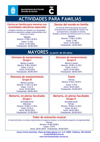 Centro Cívico Castrillón. Plaza de Pablo Iglesias s/n C.P.15009. Teléfono. 981184354
cccastrillon@coruna.es
www.serviciossociales.coruna.es
ACTIVIDADES PARA FAMILIAS
Gimnasia de mantenimiento
Grupo I
Martes y jueves
Horario: 9:30 a 10:30 h
Coste: 11,61 €
Inicio: 27/01/2015
Finalización: 28/05/2015
Gimnasia de mantenimiento
Grupo II
Martes y jueves
Horario: 10:30 a 11:30 h
Coste: 11,61 €
Inicio: 27/01/2015
Finalización: 28/05/2015
Gimnasia de mantenimiento
Grupo III
Martes y jueves
Horario: 11:30 a 12:30 h
Coste: 11,61 €
Inicio: 27/01/2015
Finalización: 28/05/2015
Taichí
Viernes
Horario: 9:30 a 10:30 h
Coste: 7,74 €
Inicio: 30/01/2015
Finalización: 29/05/2015
Taller de animación musical
A través del baile y la música mejoraremos el esquema corporal, la orientación espacial o la espontaneidad.
Viernes
Horario: 17:00-18:00 h
Coste: 7,74 €
Inicio: 30/01/2015 Finalización: 29/05/2015
Danzas del mundo en familia
A través de diferentes danzas del mundo
favoreceremos la posibilidad de realizar una
actividad física y saludable en familia.
Dirigido a familias con menores entre 4 y 12 años
Sábados
Horario: 11:00 a 12:00 h
Coste: 7,74€
Inicio: 31/01/2015
Finalización: 30/05/2015
Memoria, en plenas facultades
Grupo I
Actividad anual
Miércoles
Horario: 10:00 a 11:30 h
Coste: 23,22 €
Inicio: 28/01/2015
Finalización: 27/05/2015
Memoria, en plenas facultades
Grupo II
Actividad anual
Viernes
Horario: 10:00 a 11:30 h
Coste: 23,22 €
Inicio: 30/01/2015
Finalización: 29/05/2015
Cocina en familia para menores con
necesidades educativas especiales
Dirigido a familias con menores con necesidades
educativas especiales y edades comprendidas entre
los 8 y los 12 años
Sábados
Horario: 17:00 a 18:30 h
Coste: 11,61€
Inicio: 31/01/2015
Finalización: 30/05/2015
MAYORES (a partir de 60 años)
 