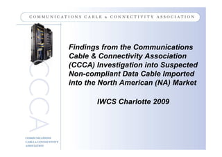 Findings from the Communications
Cable & Connectivity Association
(CCCA) Investigation into Suspected
Non-compliant Data Cable Imported
into the North American (NA) Market

       IWCS Charlotte 2009
 