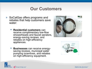 Our Customers 
» SoCalGas offers programs and 
rebates that help customers save 
water: 
 Residential customers can 
receive complimentary low-flow 
showerheads and faucet aerators, 
energy-saving reviews, and 
rebates on high-efficiency 
appliances. 
 Businesses can receive energy-saving 
reviews, municipal water 
pumping incentives, and rebates 
on high-efficiency equipment. 
 