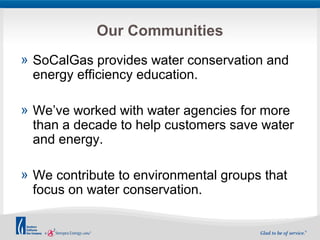 Our Communities 
» SoCalGas provides water conservation and 
energy efficiency education. 
» We’ve worked with water agencies for more 
than a decade to help customers save water 
and energy. 
» We contribute to environmental groups that 
focus on water conservation. 
 