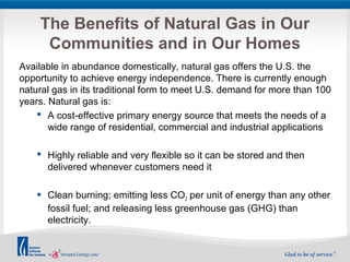 The Benefits of Natural Gas in Our 
Communities and in Our Homes 
Available in abundance domestically, natural gas offers the U.S. the 
opportunity to achieve energy independence. There is currently enough 
natural gas in its traditional form to meet U.S. demand for more than 100 
years. Natural gas is: 
 A cost-effective primary energy source that meets the needs of a 
wide range of residential, commercial and industrial applications 
 Highly reliable and very flexible so it can be stored and then 
delivered whenever customers need it 
 Clean burning; emitting less CO2 per unit of energy than any other 
fossil fuel; and releasing less greenhouse gas (GHG) than 
electricity. 
 
