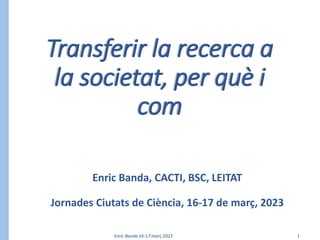 Enric Banda 16-17 març 2023 1
Transferir la recerca a
la societat, per què i
com
Enric Banda, CACTI, BSC, LEITAT
Jornades Ciutats de Ciència, 16-17 de març, 2023
 